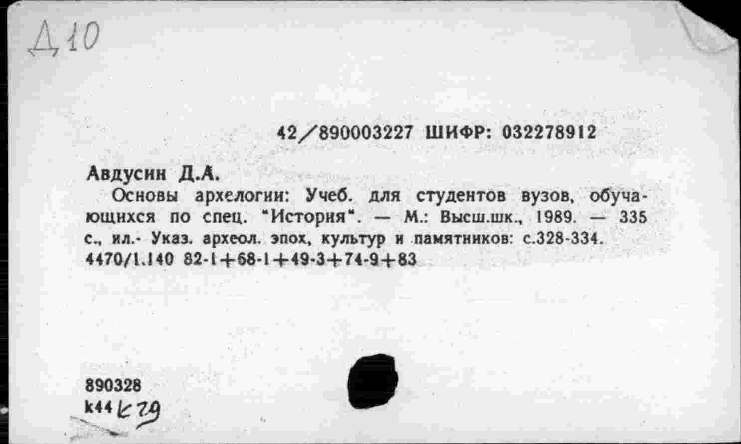 ﻿AID
42/890003227 ШИФР: 032278912
Авдусин Д.А.
Основы архелогии: Учеб, для студентов вузов, обучающихся по спец. “История“. — М.: Высш.шк., 1989. — 335 с., ил.- Указ, археол. эпох, культур и памятников: с.328-334.
4470/1.140 82-1+68-14-49-3+74-94-83
890328